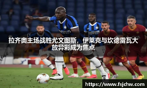 拉齐奥主场战胜尤文图斯，伊莱克与坎德雷瓦大放异彩成为焦点